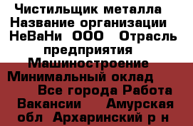 Чистильщик металла › Название организации ­ НеВаНи, ООО › Отрасль предприятия ­ Машиностроение › Минимальный оклад ­ 50 000 - Все города Работа » Вакансии   . Амурская обл.,Архаринский р-н